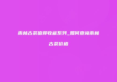 雨林古茶值得收藏系列_如何查询雨林古茶价格