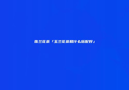 珠兰花茶「玉兰花茶和什么搭配好」