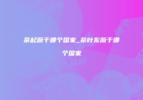 茶起源于哪个国家_茶叶发源于哪个国家