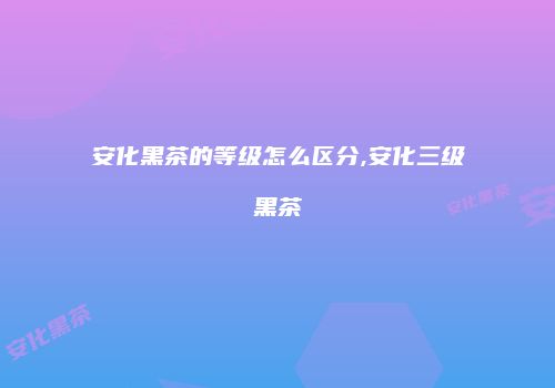 安化黑茶的等级怎么区分,安化三级黑茶