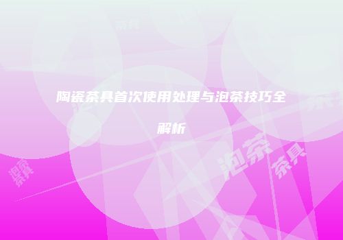 陶瓷茶具首次使用处理与泡茶技巧全解析