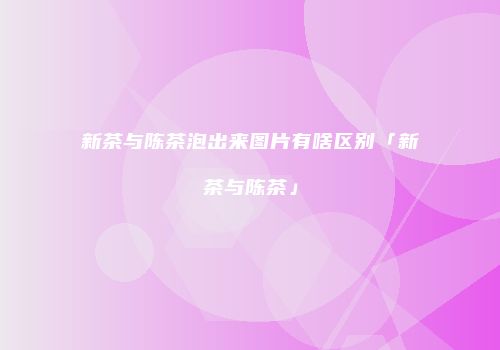 新茶与陈茶泡出来图片有啥区别「新茶与陈茶」