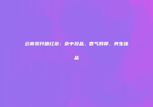 云南贺开晒红茶：茶中珍品，香气醇厚，养生佳品