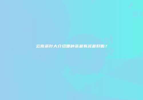 云南茶叶大介绍哪种茶最有名最好喝？
