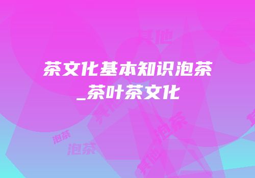茶文化基本知识泡茶_茶叶茶文化