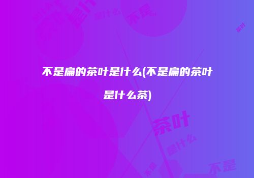 不是扁的茶叶是什么(不是扁的茶叶是什么茶)