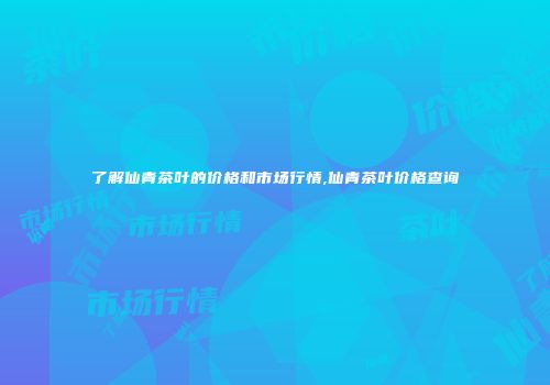 了解仙青茶叶的价格和市场行情,仙青茶叶价格查询