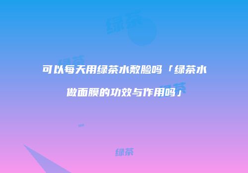 可以每天用绿茶水敷脸吗「绿茶水做面膜的功效与作用吗」
