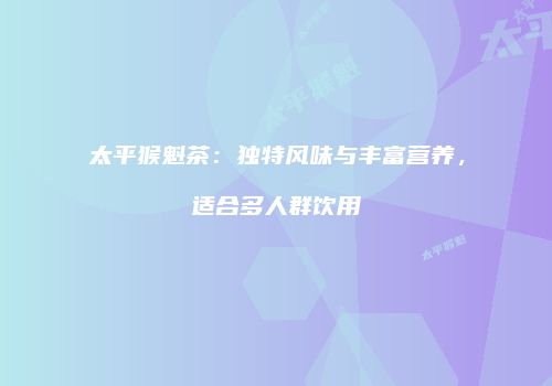 太平猴魁茶：独特风味与丰富营养，适合多人群饮用