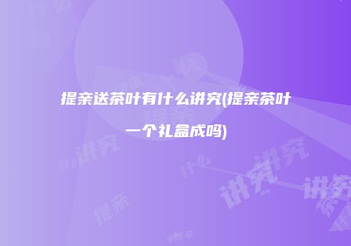 提亲送茶叶有什么讲究(提亲茶叶一个礼盒成吗)