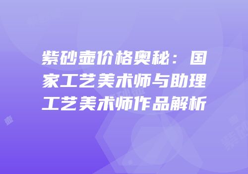 紫砂壶价格奥秘：国家工艺美术师与助理工艺美术师作品解析