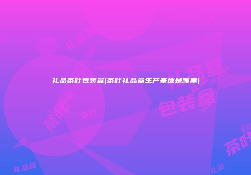 礼品茶叶包装盒(茶叶礼品盒生产基地是哪里)