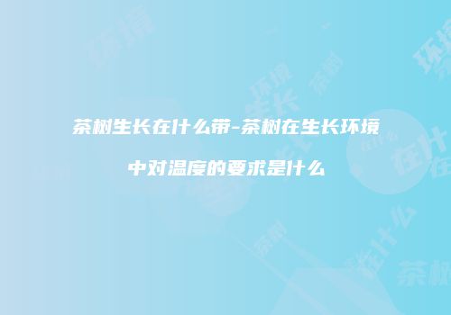 茶树生长在什么带-茶树在生长环境中对温度的要求是什么