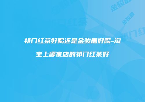 祁门红茶好喝还是金骏眉好喝-淘宝上哪家店的祁门红茶好