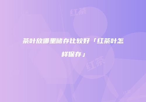 茶叶放哪里储存比较好「红茶叶怎样保存」