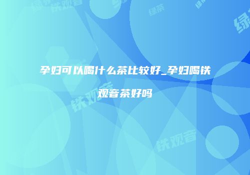 孕妇可以喝什么茶比较好_孕妇喝铁观音茶好吗