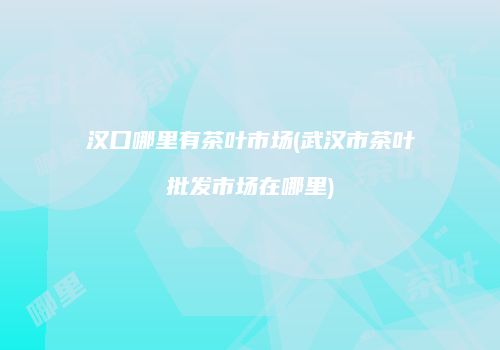 汉口哪里有茶叶市场(武汉市茶叶批发市场在哪里)