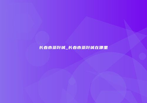 长春市茶叶城_长春市茶叶城在哪里