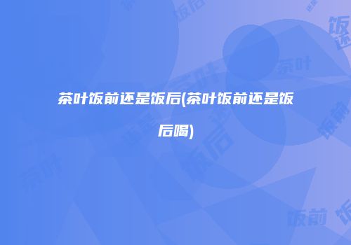 茶叶饭前还是饭后(茶叶饭前还是饭后喝)