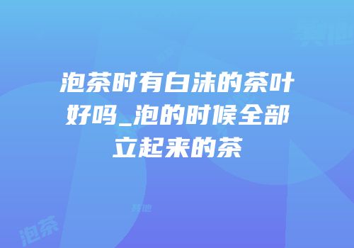 泡茶时有白沫的茶叶好吗_泡的时候全部立起来的茶