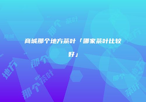 商城那个地方茶叶「哪家茶叶比较好」