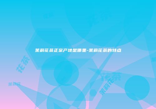 茉莉花茶正宗产地是哪里-茉莉花茶的特点