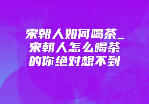 宋朝人如何喝茶_宋朝人怎么喝茶的你绝对想不到