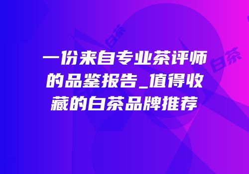 一份来自专业茶评师的品鉴报告_值得收藏的白茶品牌推荐