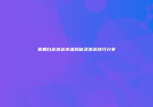 贡眉白茶泡茶水温揭秘及泡茶技巧分享