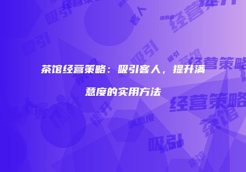 茶馆经营策略：吸引客人，提升满意度的实用方法