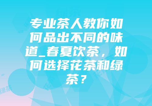 专业茶人教你如何品出不同的味道_春夏饮茶，如何选择花茶和绿茶？