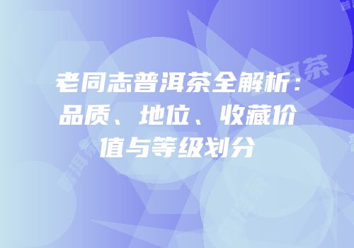 老同志普洱茶全解析：品质、地位、收藏价值与等级划分