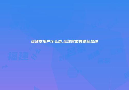 福建安溪产什么茶,福建名茶有哪些品牌