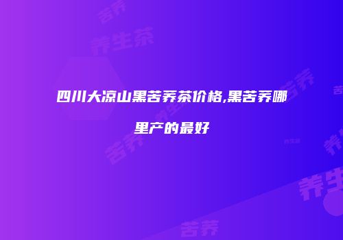 四川大凉山黑苦荞茶价格,黑苦荞哪里产的最好