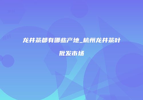 龙井茶都有哪些产地_杭州龙井茶叶批发市场