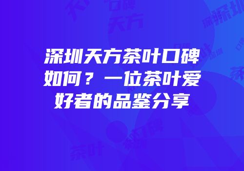深圳天方茶叶口碑如何？一位茶叶爱好者的品鉴分享