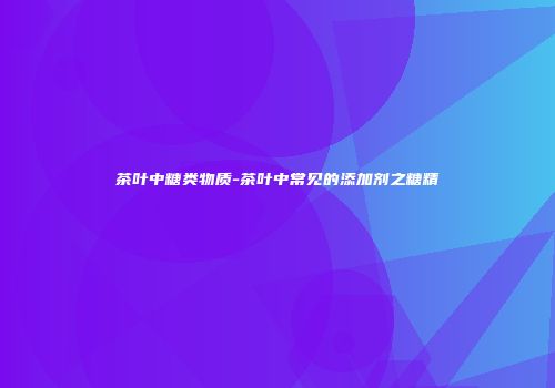 茶叶中糖类物质-茶叶中常见的添加剂之糖精