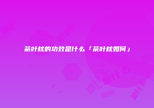 茶叶枕的功效是什么「茶叶枕如何」