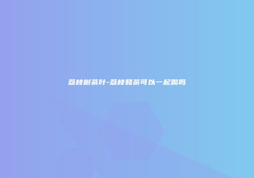 荔枝树茶叶-荔枝和茶可以一起喝吗