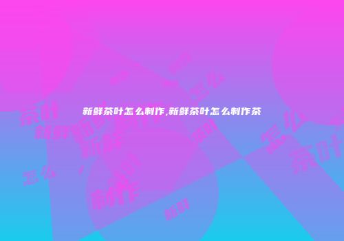 新鲜茶叶怎么制作,新鲜茶叶怎么制作茶