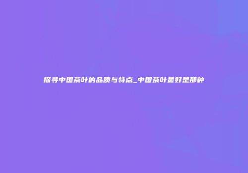 探寻中国茶叶的品质与特点_中国茶叶最好是那种
