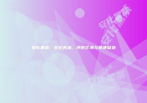 安化黑茶：文化内涵、冲泡艺术与健康益处