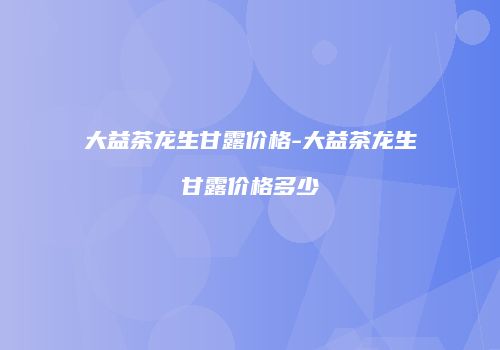 大益茶龙生甘露价格-大益茶龙生甘露价格多少