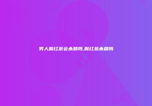 男人喝红茶会杀精吗,喝红茶杀精吗