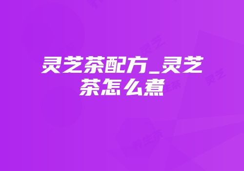 灵芝茶配方_灵芝茶怎么煮
