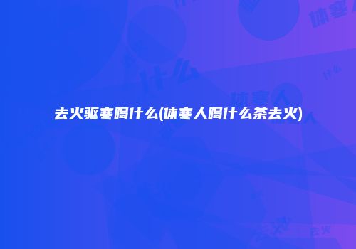 去火驱寒喝什么(体寒人喝什么茶去火)