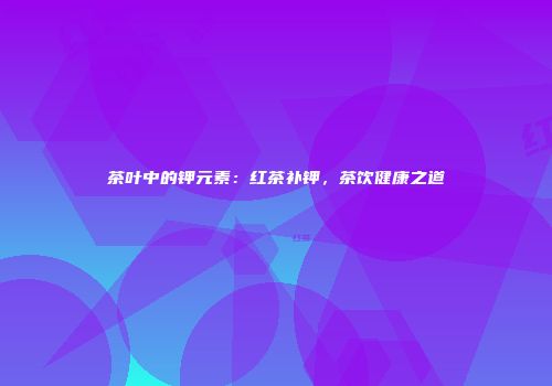茶叶中的钾元素：红茶补钾，茶饮健康之道