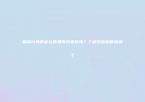 喝茶叶真的能让你拥有好皮肤吗？了解这些你就知道了