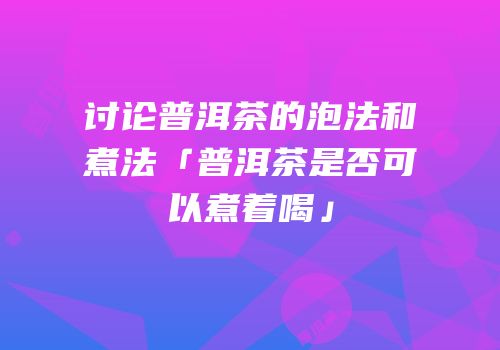 讨论普洱茶的泡法和煮法「普洱茶是否可以煮着喝」