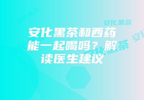 安化黑茶和西药能一起喝吗？解读医生建议